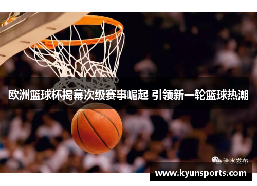 欧洲篮球杯揭幕次级赛事崛起 引领新一轮篮球热潮