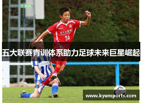 五大联赛青训体系助力足球未来巨星崛起
