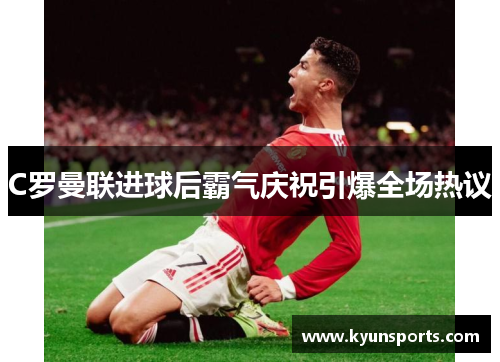 C罗曼联进球后霸气庆祝引爆全场热议